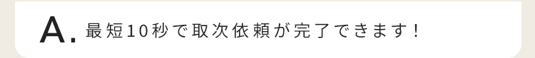 最短10秒で取次依頼が完了できます！